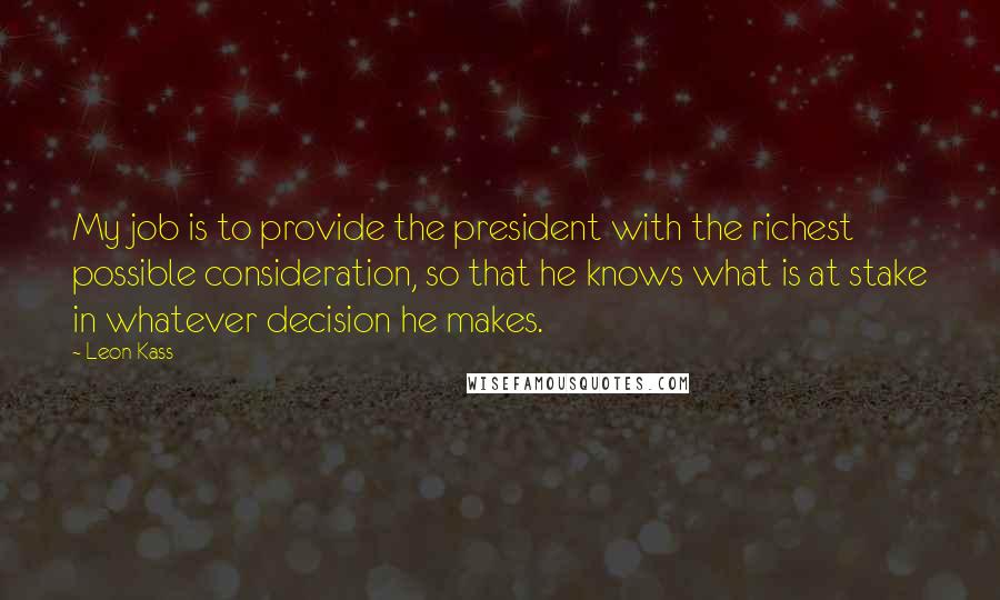 Leon Kass Quotes: My job is to provide the president with the richest possible consideration, so that he knows what is at stake in whatever decision he makes.