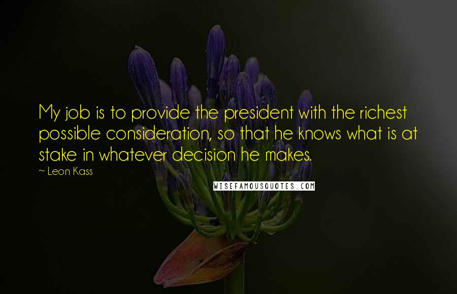 Leon Kass Quotes: My job is to provide the president with the richest possible consideration, so that he knows what is at stake in whatever decision he makes.