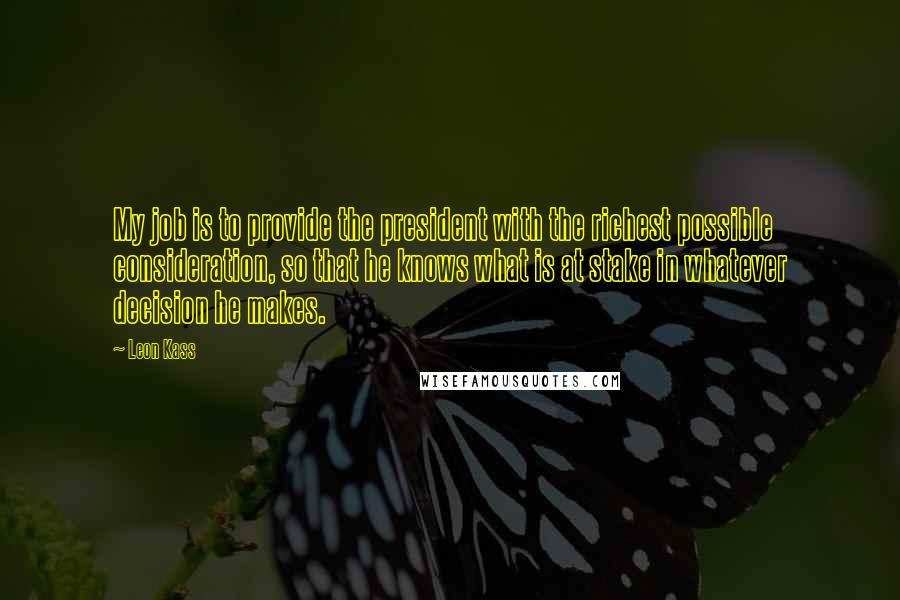 Leon Kass Quotes: My job is to provide the president with the richest possible consideration, so that he knows what is at stake in whatever decision he makes.