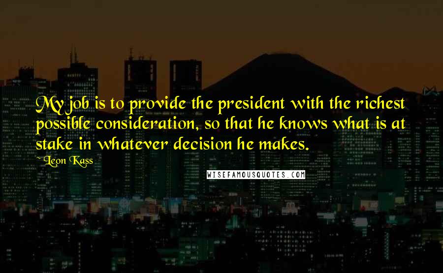 Leon Kass Quotes: My job is to provide the president with the richest possible consideration, so that he knows what is at stake in whatever decision he makes.