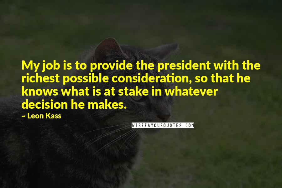 Leon Kass Quotes: My job is to provide the president with the richest possible consideration, so that he knows what is at stake in whatever decision he makes.