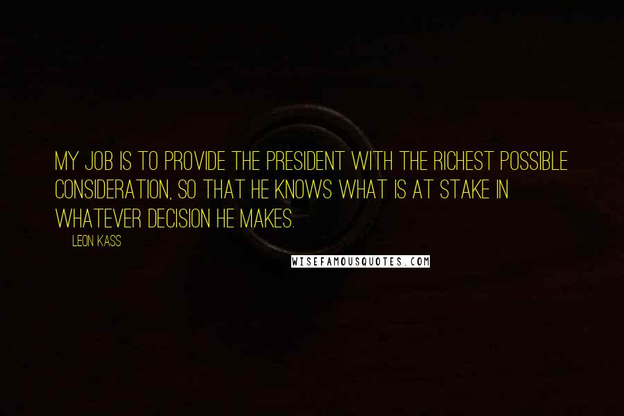 Leon Kass Quotes: My job is to provide the president with the richest possible consideration, so that he knows what is at stake in whatever decision he makes.