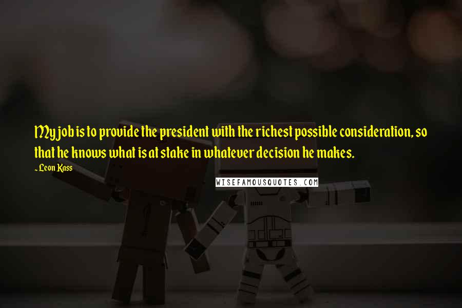Leon Kass Quotes: My job is to provide the president with the richest possible consideration, so that he knows what is at stake in whatever decision he makes.