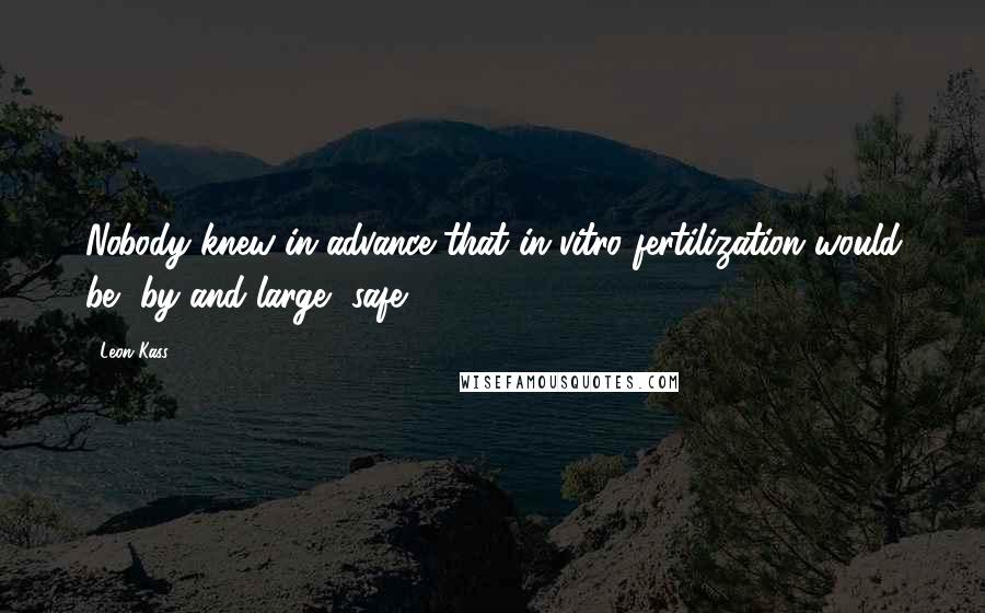 Leon Kass Quotes: Nobody knew in advance that in vitro fertilization would be, by and large, safe.