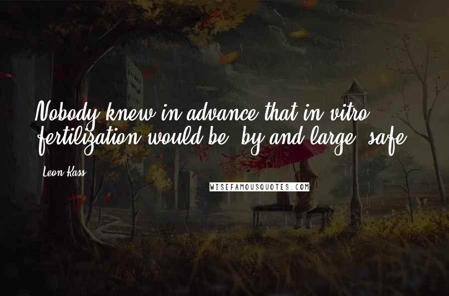 Leon Kass Quotes: Nobody knew in advance that in vitro fertilization would be, by and large, safe.