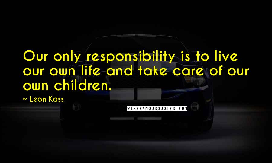 Leon Kass Quotes: Our only responsibility is to live our own life and take care of our own children.