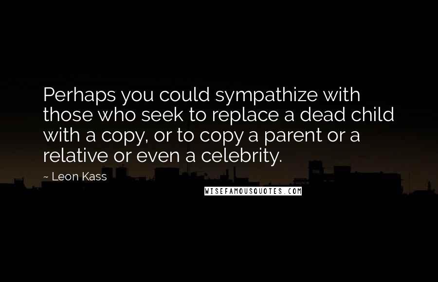 Leon Kass Quotes: Perhaps you could sympathize with those who seek to replace a dead child with a copy, or to copy a parent or a relative or even a celebrity.