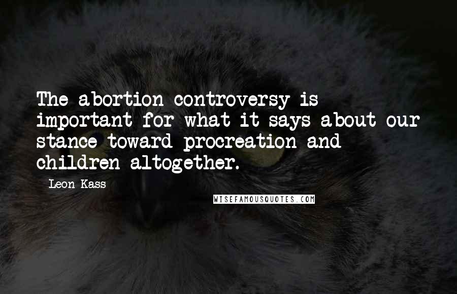 Leon Kass Quotes: The abortion controversy is important for what it says about our stance toward procreation and children altogether.