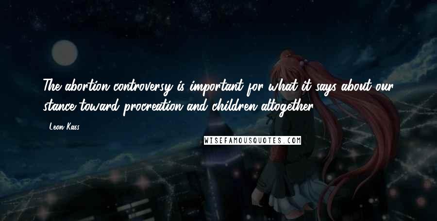 Leon Kass Quotes: The abortion controversy is important for what it says about our stance toward procreation and children altogether.