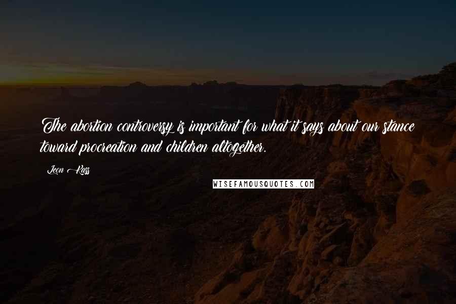 Leon Kass Quotes: The abortion controversy is important for what it says about our stance toward procreation and children altogether.