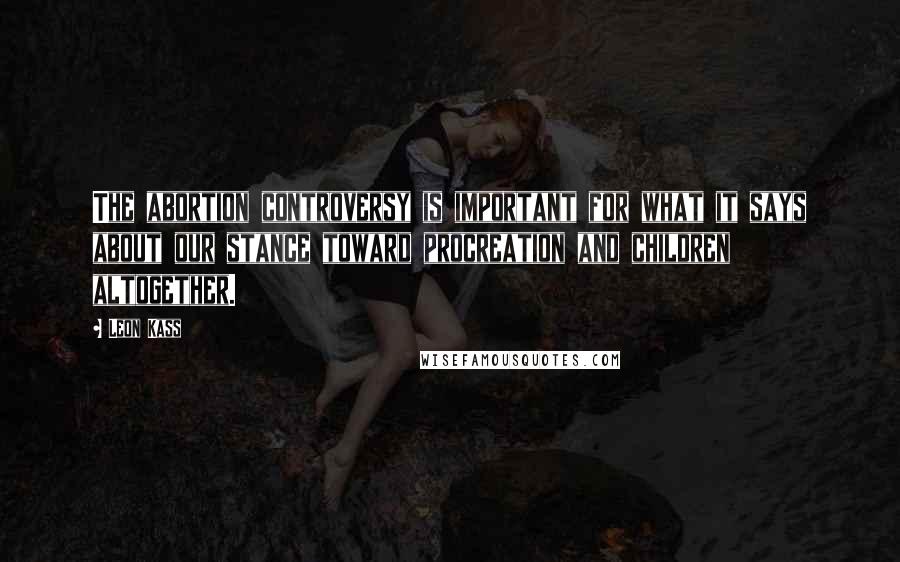 Leon Kass Quotes: The abortion controversy is important for what it says about our stance toward procreation and children altogether.