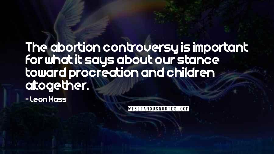 Leon Kass Quotes: The abortion controversy is important for what it says about our stance toward procreation and children altogether.