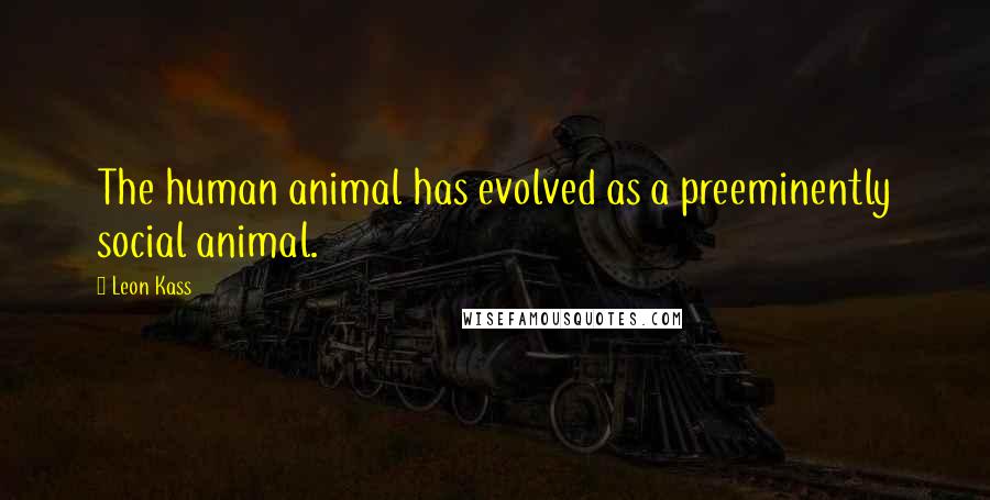 Leon Kass Quotes: The human animal has evolved as a preeminently social animal.