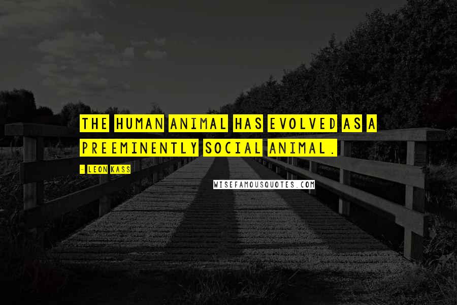 Leon Kass Quotes: The human animal has evolved as a preeminently social animal.