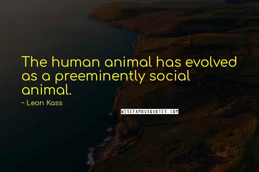 Leon Kass Quotes: The human animal has evolved as a preeminently social animal.