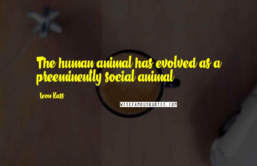 Leon Kass Quotes: The human animal has evolved as a preeminently social animal.