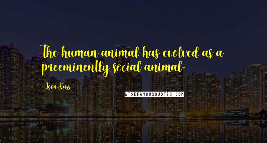 Leon Kass Quotes: The human animal has evolved as a preeminently social animal.