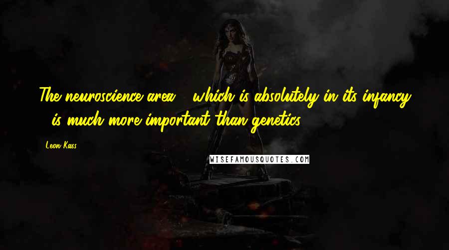 Leon Kass Quotes: The neuroscience area - which is absolutely in its infancy - is much more important than genetics.