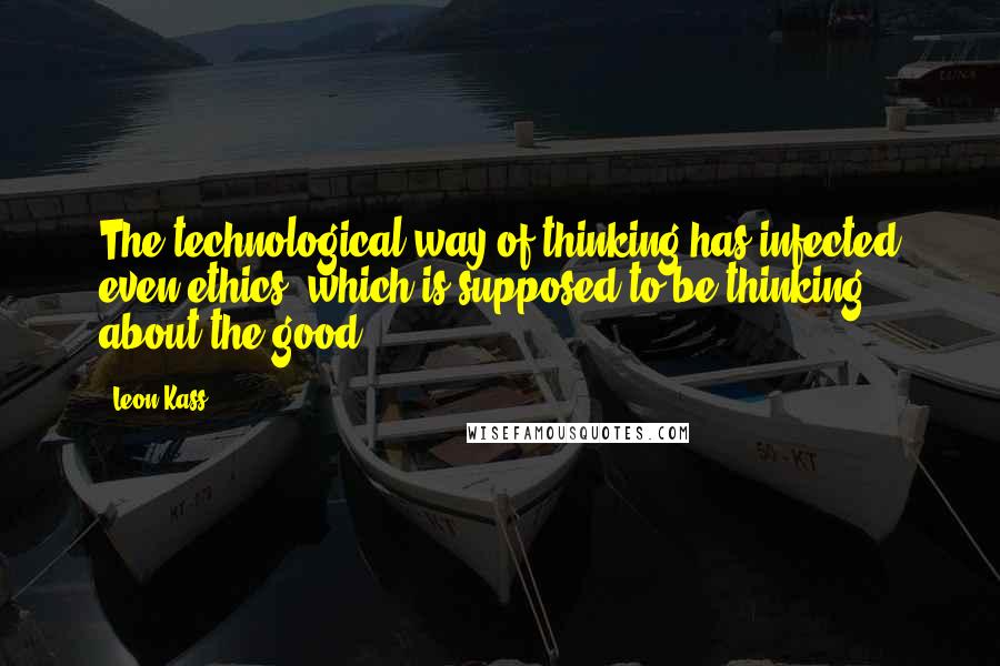 Leon Kass Quotes: The technological way of thinking has infected even ethics, which is supposed to be thinking about the good.