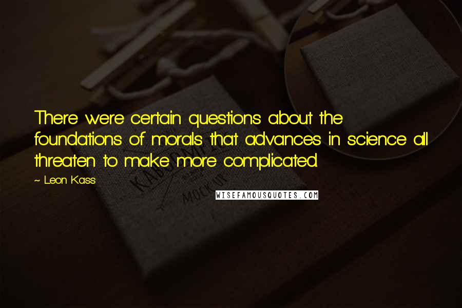 Leon Kass Quotes: There were certain questions about the foundations of morals that advances in science all threaten to make more complicated.