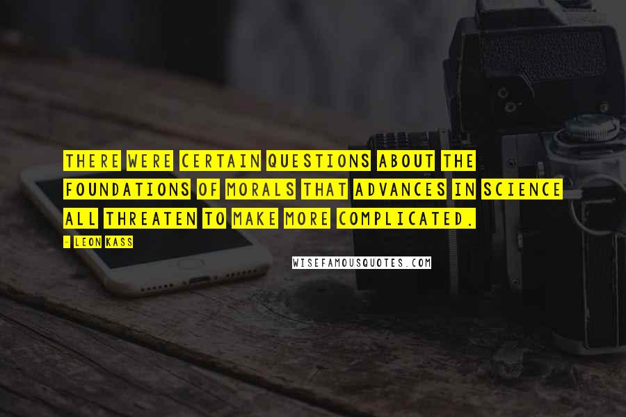 Leon Kass Quotes: There were certain questions about the foundations of morals that advances in science all threaten to make more complicated.