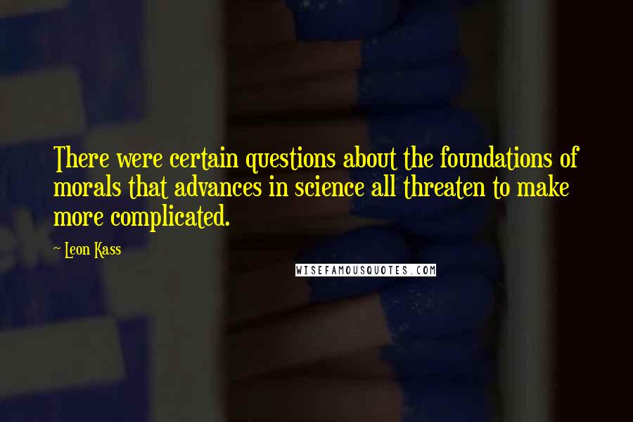 Leon Kass Quotes: There were certain questions about the foundations of morals that advances in science all threaten to make more complicated.