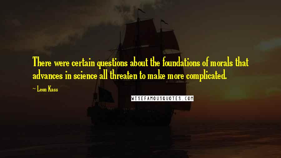 Leon Kass Quotes: There were certain questions about the foundations of morals that advances in science all threaten to make more complicated.