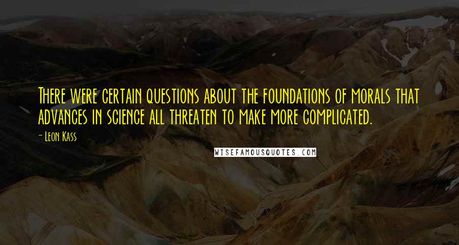 Leon Kass Quotes: There were certain questions about the foundations of morals that advances in science all threaten to make more complicated.