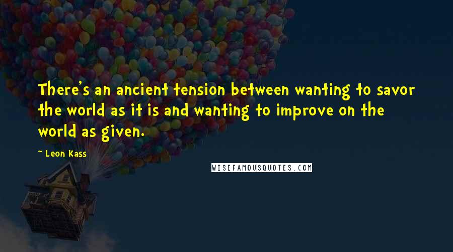 Leon Kass Quotes: There's an ancient tension between wanting to savor the world as it is and wanting to improve on the world as given.