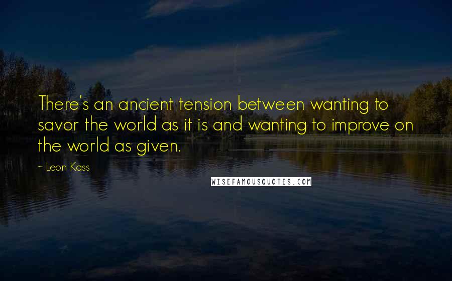 Leon Kass Quotes: There's an ancient tension between wanting to savor the world as it is and wanting to improve on the world as given.