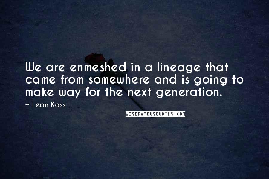 Leon Kass Quotes: We are enmeshed in a lineage that came from somewhere and is going to make way for the next generation.