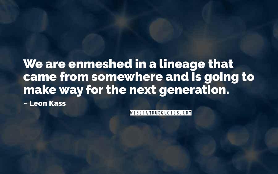 Leon Kass Quotes: We are enmeshed in a lineage that came from somewhere and is going to make way for the next generation.
