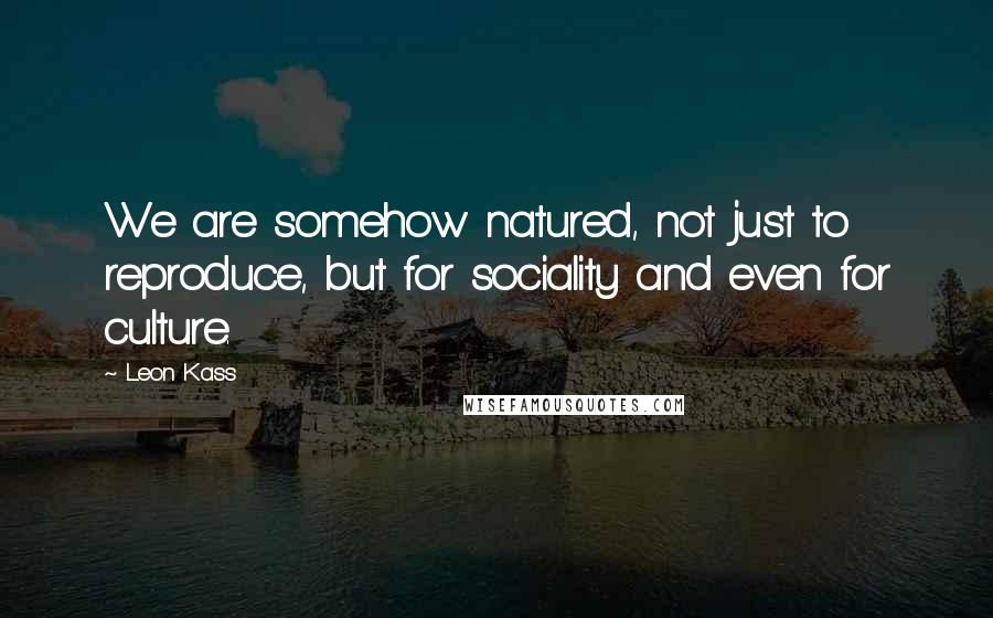 Leon Kass Quotes: We are somehow natured, not just to reproduce, but for sociality and even for culture.