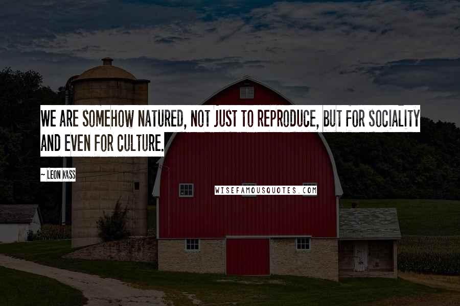 Leon Kass Quotes: We are somehow natured, not just to reproduce, but for sociality and even for culture.