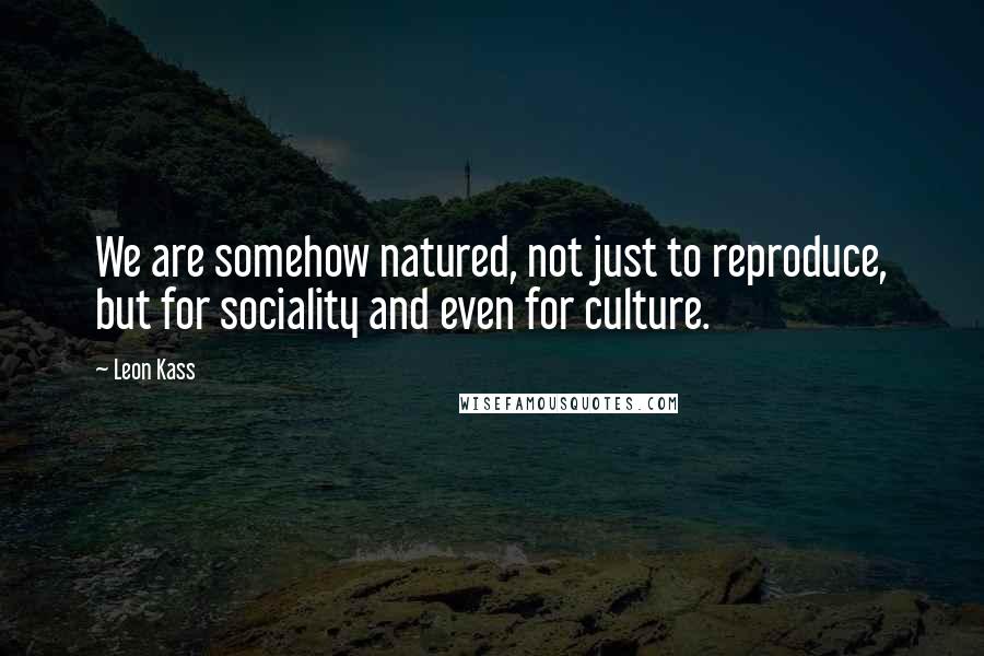 Leon Kass Quotes: We are somehow natured, not just to reproduce, but for sociality and even for culture.