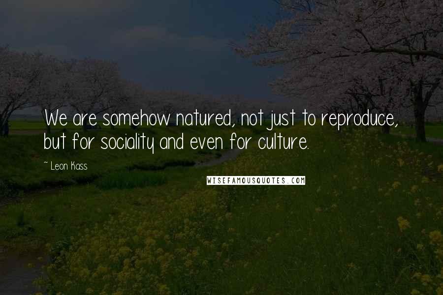 Leon Kass Quotes: We are somehow natured, not just to reproduce, but for sociality and even for culture.