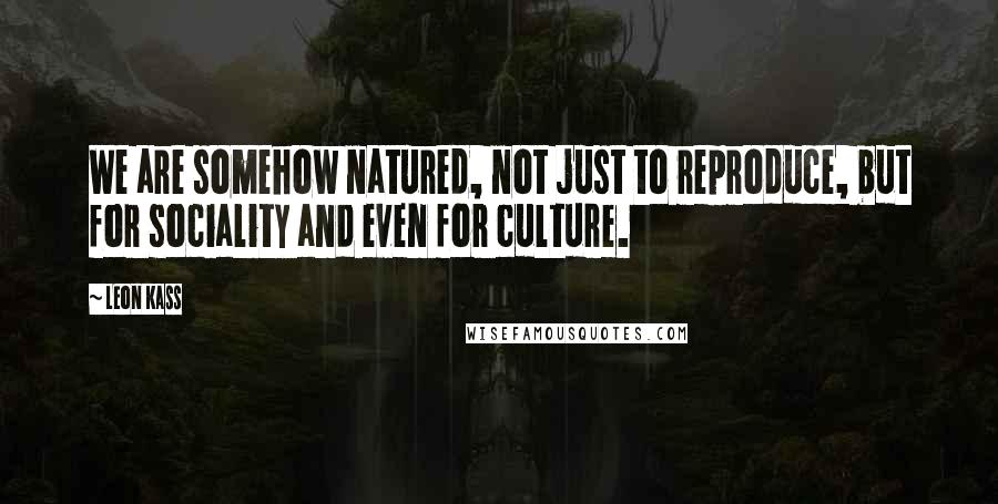 Leon Kass Quotes: We are somehow natured, not just to reproduce, but for sociality and even for culture.