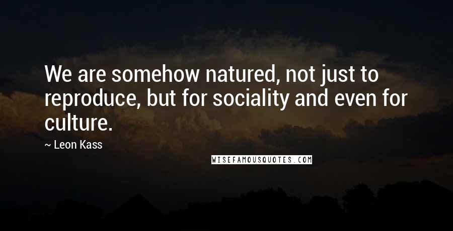 Leon Kass Quotes: We are somehow natured, not just to reproduce, but for sociality and even for culture.