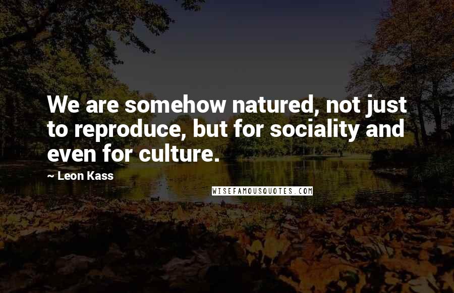 Leon Kass Quotes: We are somehow natured, not just to reproduce, but for sociality and even for culture.
