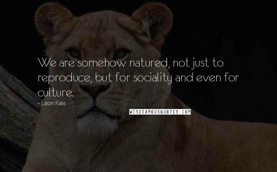 Leon Kass Quotes: We are somehow natured, not just to reproduce, but for sociality and even for culture.