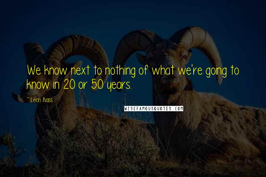 Leon Kass Quotes: We know next to nothing of what we're going to know in 20 or 50 years.