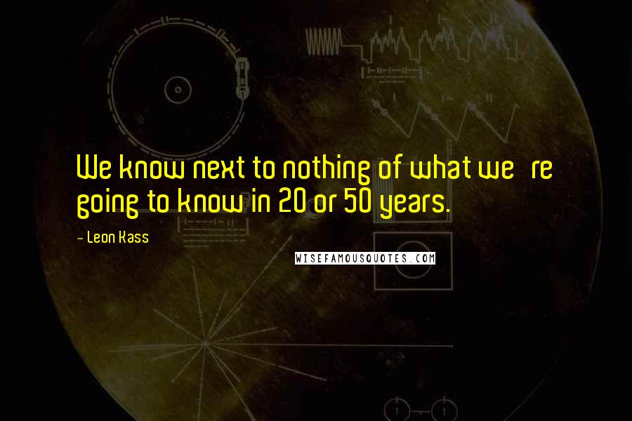 Leon Kass Quotes: We know next to nothing of what we're going to know in 20 or 50 years.