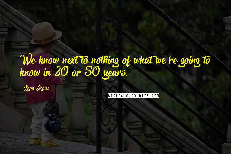 Leon Kass Quotes: We know next to nothing of what we're going to know in 20 or 50 years.