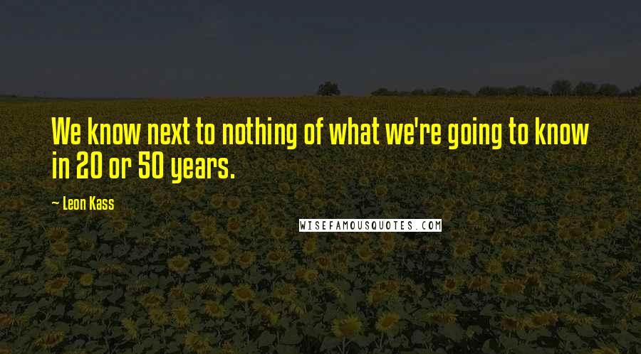 Leon Kass Quotes: We know next to nothing of what we're going to know in 20 or 50 years.