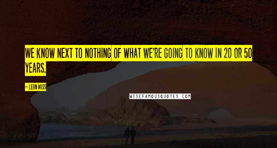 Leon Kass Quotes: We know next to nothing of what we're going to know in 20 or 50 years.