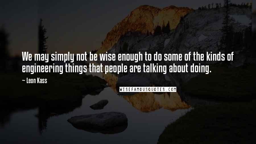 Leon Kass Quotes: We may simply not be wise enough to do some of the kinds of engineering things that people are talking about doing.