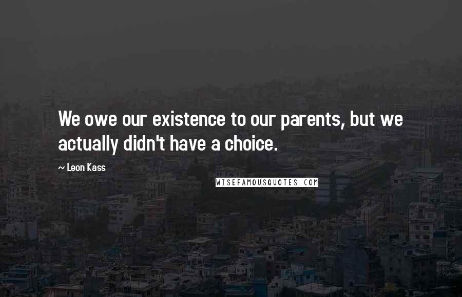 Leon Kass Quotes: We owe our existence to our parents, but we actually didn't have a choice.