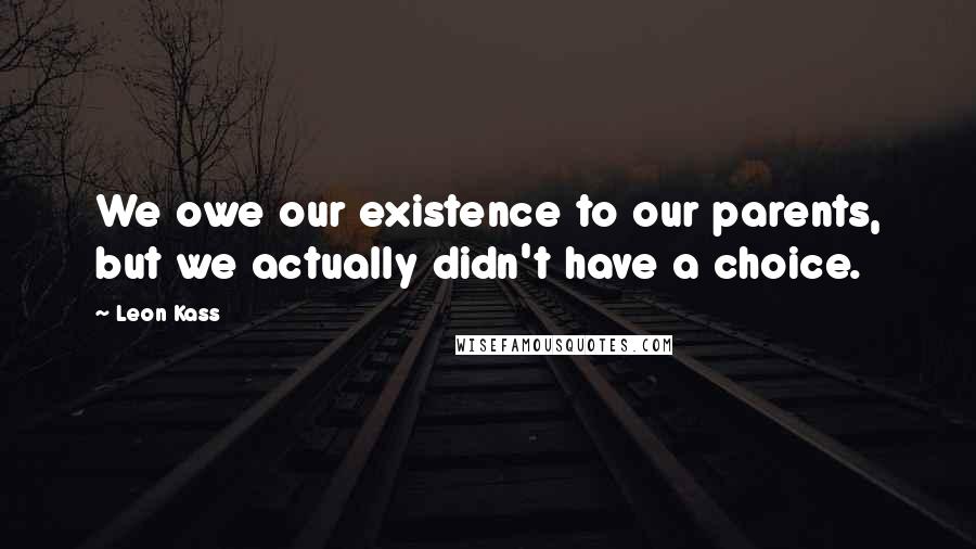 Leon Kass Quotes: We owe our existence to our parents, but we actually didn't have a choice.