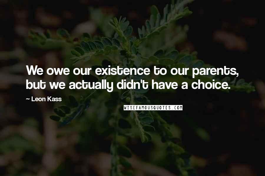 Leon Kass Quotes: We owe our existence to our parents, but we actually didn't have a choice.