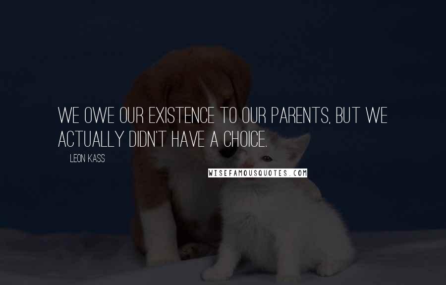 Leon Kass Quotes: We owe our existence to our parents, but we actually didn't have a choice.